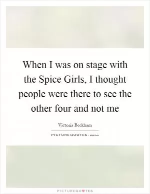 When I was on stage with the Spice Girls, I thought people were there to see the other four and not me Picture Quote #1