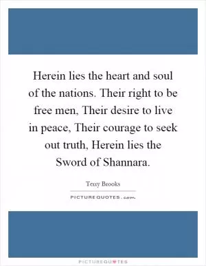Herein lies the heart and soul of the nations. Their right to be free men, Their desire to live in peace, Their courage to seek out truth, Herein lies the Sword of Shannara Picture Quote #1