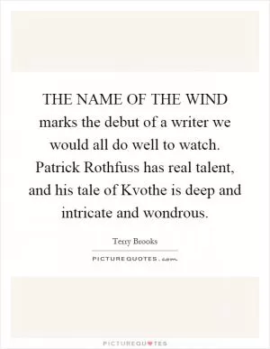 THE NAME OF THE WIND marks the debut of a writer we would all do well to watch. Patrick Rothfuss has real talent, and his tale of Kvothe is deep and intricate and wondrous Picture Quote #1