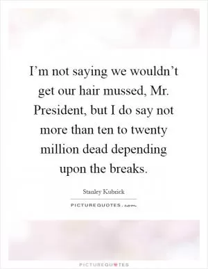 I’m not saying we wouldn’t get our hair mussed, Mr. President, but I do say not more than ten to twenty million dead depending upon the breaks Picture Quote #1