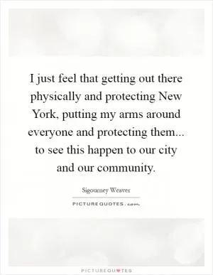 I just feel that getting out there physically and protecting New York, putting my arms around everyone and protecting them... to see this happen to our city and our community Picture Quote #1