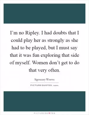 I’m no Ripley. I had doubts that I could play her as strongly as she had to be played, but I must say that it was fun exploring that side of myself. Women don’t get to do that very often Picture Quote #1