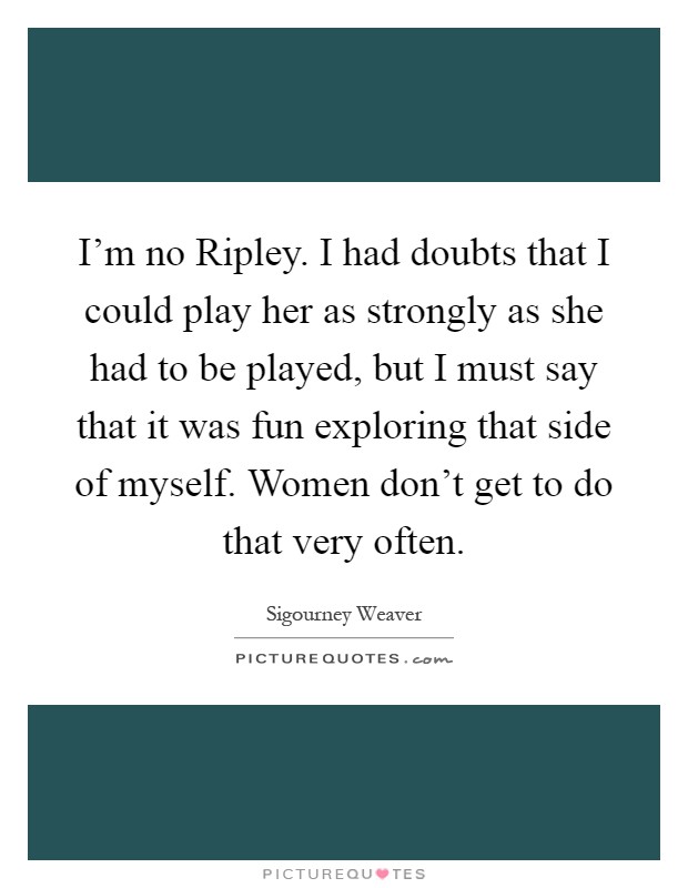 I'm no Ripley. I had doubts that I could play her as strongly as she had to be played, but I must say that it was fun exploring that side of myself. Women don't get to do that very often Picture Quote #1