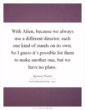 With Alien, because we always use a different director, each one kind of stands on its own. So I guess it’s possible for them to make another one, but we have no plans Picture Quote #1