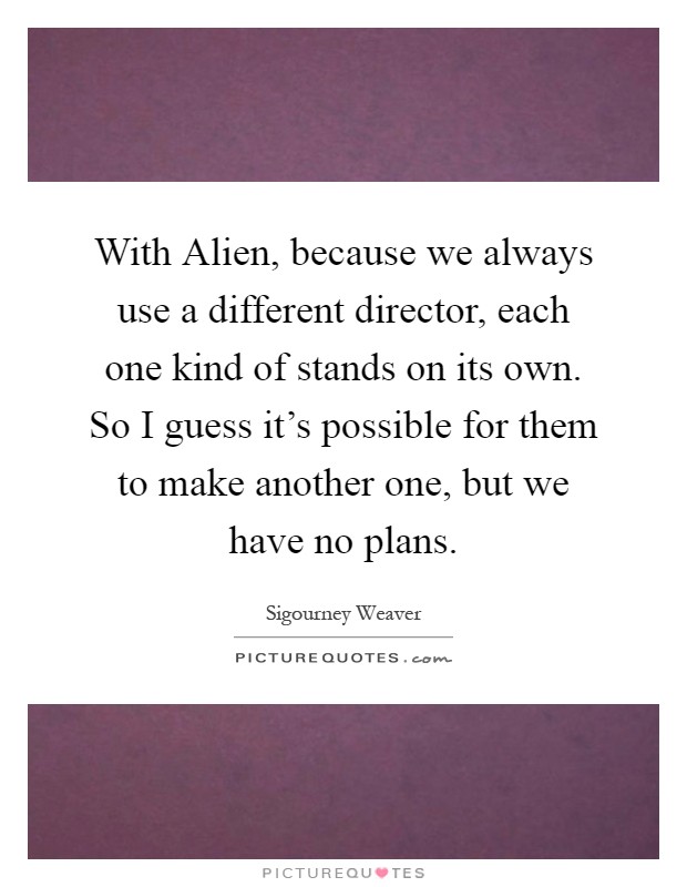 With Alien, because we always use a different director, each one kind of stands on its own. So I guess it's possible for them to make another one, but we have no plans Picture Quote #1
