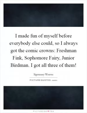 I made fun of myself before everybody else could, so I always got the comic crowns: Freshman Fink, Sophomore Fairy, Junior Birdman. I got all three of them! Picture Quote #1
