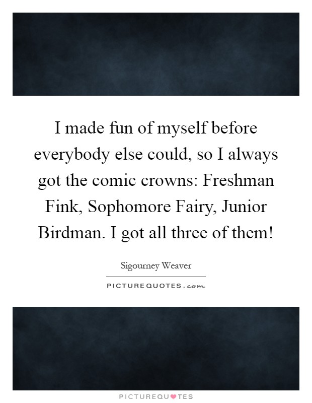 I made fun of myself before everybody else could, so I always got the comic crowns: Freshman Fink, Sophomore Fairy, Junior Birdman. I got all three of them! Picture Quote #1