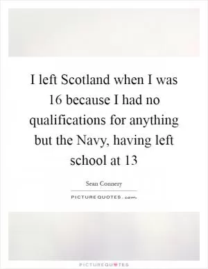 I left Scotland when I was 16 because I had no qualifications for anything but the Navy, having left school at 13 Picture Quote #1