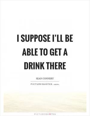I suppose I’ll be able to get a drink there Picture Quote #1