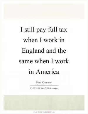 I still pay full tax when I work in England and the same when I work in America Picture Quote #1
