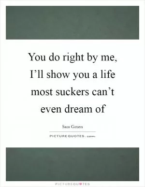 You do right by me, I’ll show you a life most suckers can’t even dream of Picture Quote #1