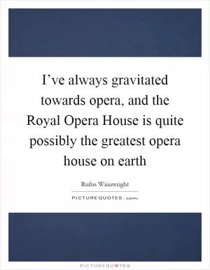 I’ve always gravitated towards opera, and the Royal Opera House is quite possibly the greatest opera house on earth Picture Quote #1