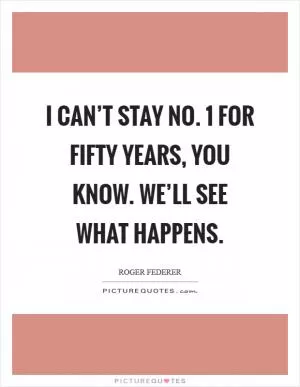 I can’t stay No. 1 for fifty years, you know. We’ll see what happens Picture Quote #1