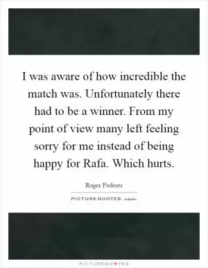 I was aware of how incredible the match was. Unfortunately there had to be a winner. From my point of view many left feeling sorry for me instead of being happy for Rafa. Which hurts Picture Quote #1