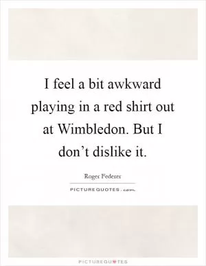 I feel a bit awkward playing in a red shirt out at Wimbledon. But I don’t dislike it Picture Quote #1