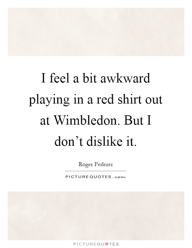 I feel a bit awkward playing in a red shirt out at Wimbledon. But I don't dislike it Picture Quote #1