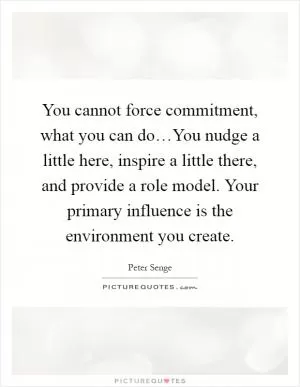 You cannot force commitment, what you can do…You nudge a little here, inspire a little there, and provide a role model. Your primary influence is the environment you create Picture Quote #1