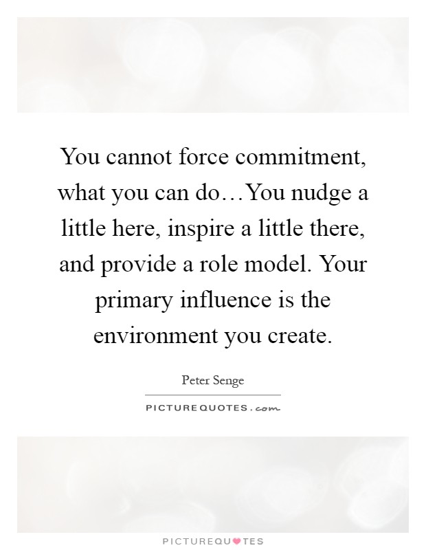 You cannot force commitment, what you can do…You nudge a little here, inspire a little there, and provide a role model. Your primary influence is the environment you create Picture Quote #1