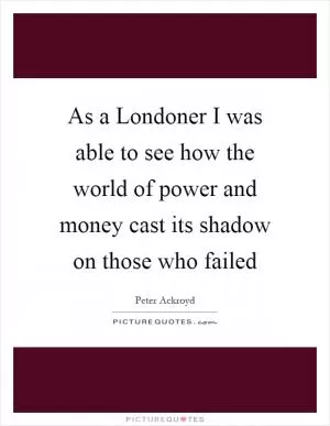 As a Londoner I was able to see how the world of power and money cast its shadow on those who failed Picture Quote #1