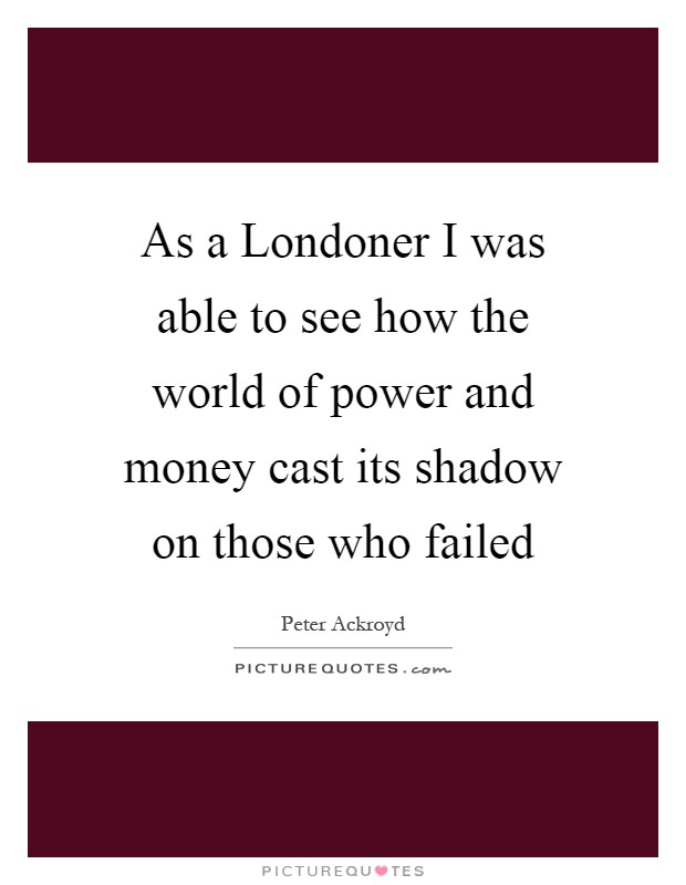 As a Londoner I was able to see how the world of power and money cast its shadow on those who failed Picture Quote #1