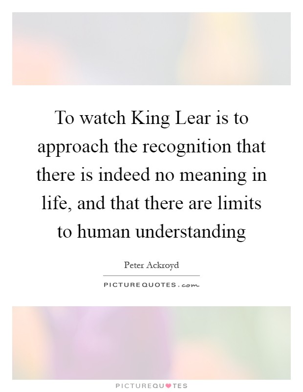 To watch King Lear is to approach the recognition that there is indeed no meaning in life, and that there are limits to human understanding Picture Quote #1