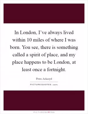 In London, I’ve always lived within 10 miles of where I was born. You see, there is something called a spirit of place, and my place happens to be London, at least once a fortnight Picture Quote #1