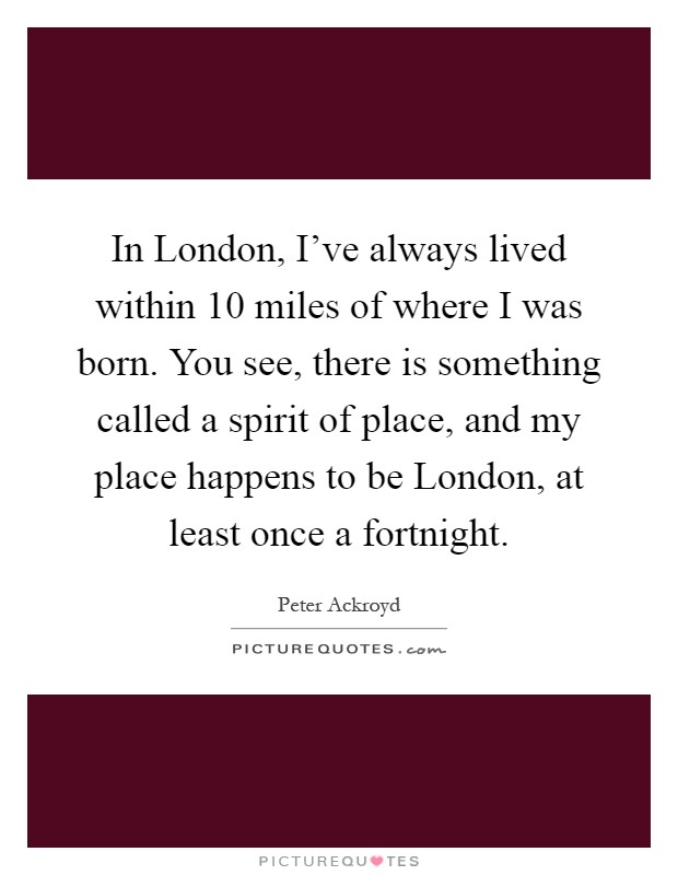 In London, I've always lived within 10 miles of where I was born. You see, there is something called a spirit of place, and my place happens to be London, at least once a fortnight Picture Quote #1