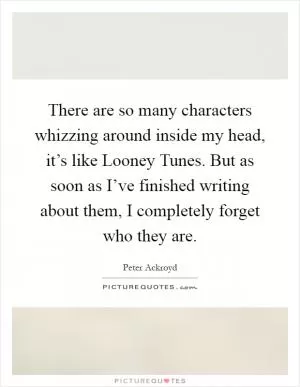 There are so many characters whizzing around inside my head, it’s like Looney Tunes. But as soon as I’ve finished writing about them, I completely forget who they are Picture Quote #1