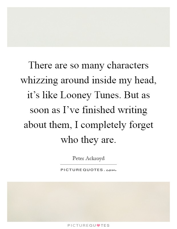 There are so many characters whizzing around inside my head, it's like Looney Tunes. But as soon as I've finished writing about them, I completely forget who they are Picture Quote #1