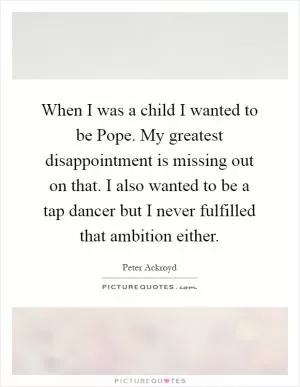 When I was a child I wanted to be Pope. My greatest disappointment is missing out on that. I also wanted to be a tap dancer but I never fulfilled that ambition either Picture Quote #1