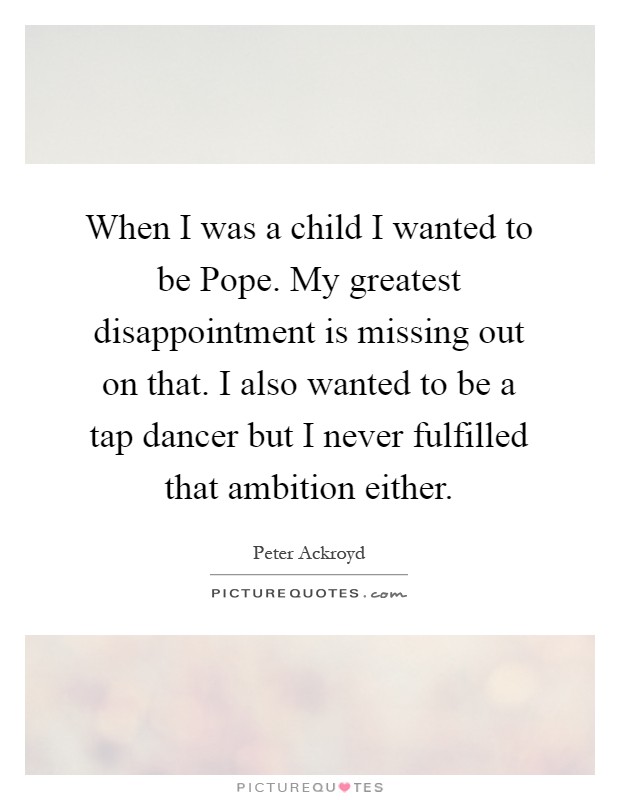When I was a child I wanted to be Pope. My greatest disappointment is missing out on that. I also wanted to be a tap dancer but I never fulfilled that ambition either Picture Quote #1