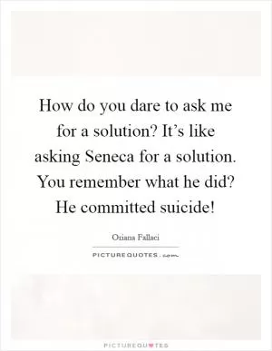 How do you dare to ask me for a solution? It’s like asking Seneca for a solution. You remember what he did? He committed suicide! Picture Quote #1