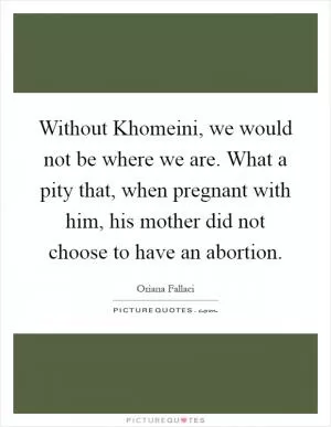 Without Khomeini, we would not be where we are. What a pity that, when pregnant with him, his mother did not choose to have an abortion Picture Quote #1