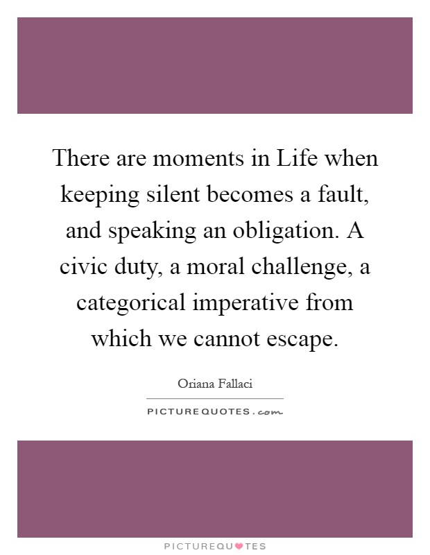 There are moments in Life when keeping silent becomes a fault, and speaking an obligation. A civic duty, a moral challenge, a categorical imperative from which we cannot escape Picture Quote #1