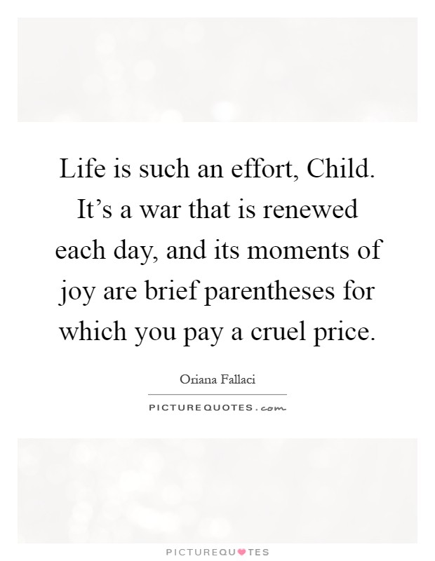 Life is such an effort, Child. It's a war that is renewed each day, and its moments of joy are brief parentheses for which you pay a cruel price Picture Quote #1