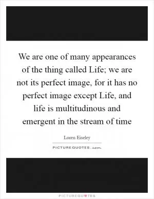 We are one of many appearances of the thing called Life; we are not its perfect image, for it has no perfect image except Life, and life is multitudinous and emergent in the stream of time Picture Quote #1