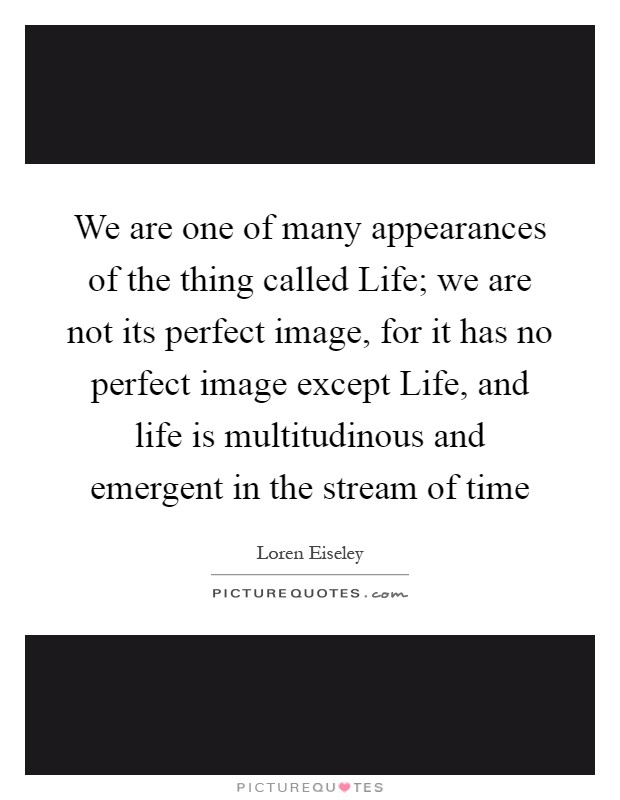We are one of many appearances of the thing called Life; we are not its perfect image, for it has no perfect image except Life, and life is multitudinous and emergent in the stream of time Picture Quote #1