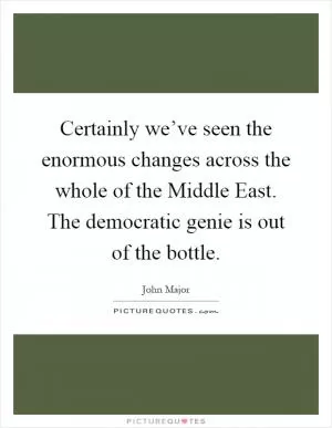 Certainly we’ve seen the enormous changes across the whole of the Middle East. The democratic genie is out of the bottle Picture Quote #1