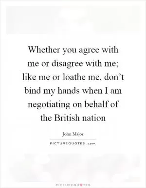 Whether you agree with me or disagree with me; like me or loathe me, don’t bind my hands when I am negotiating on behalf of the British nation Picture Quote #1