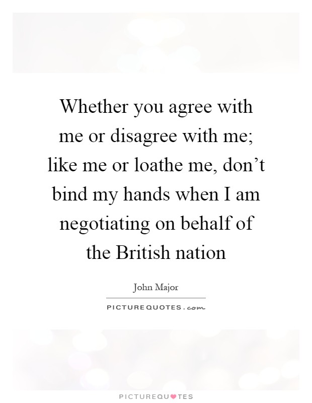Whether you agree with me or disagree with me; like me or loathe me, don't bind my hands when I am negotiating on behalf of the British nation Picture Quote #1