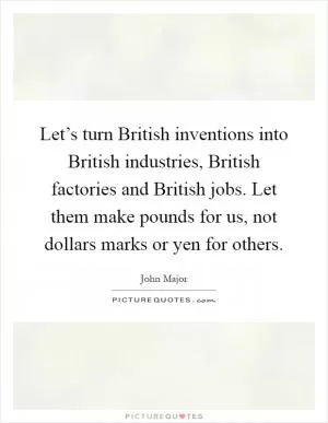 Let’s turn British inventions into British industries, British factories and British jobs. Let them make pounds for us, not dollars marks or yen for others Picture Quote #1