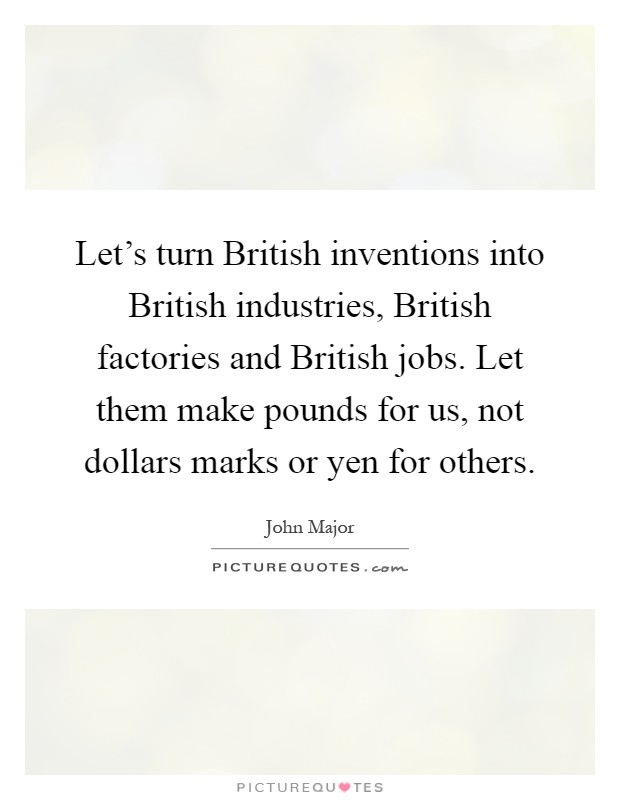 Let's turn British inventions into British industries, British factories and British jobs. Let them make pounds for us, not dollars marks or yen for others Picture Quote #1