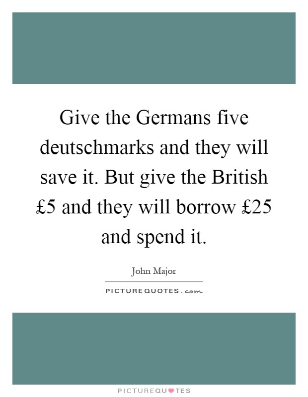 Give the Germans five deutschmarks and they will save it. But give the British £5 and they will borrow £25 and spend it Picture Quote #1