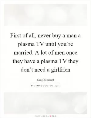 First of all, never buy a man a plasma TV until you’re married. A lot of men once they have a plasma TV they don’t need a girlfrien Picture Quote #1