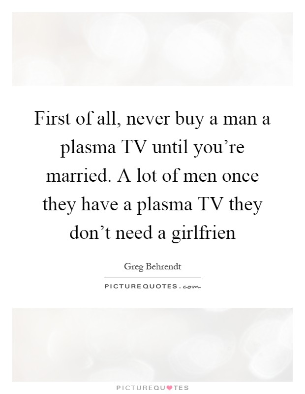First of all, never buy a man a plasma TV until you're married. A lot of men once they have a plasma TV they don't need a girlfrien Picture Quote #1