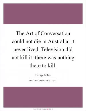 The Art of Conversation could not die in Australia; it never lived. Television did not kill it; there was nothing there to kill Picture Quote #1