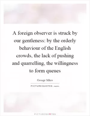 A foreign observer is struck by our gentleness: by the orderly behaviour of the English crowds, the lack of pushing and quarrelling, the willingness to form queues Picture Quote #1
