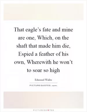 That eagle’s fate and mine are one, Which, on the shaft that made him die, Espied a feather of his own, Wherewith he won’t to soar so high Picture Quote #1
