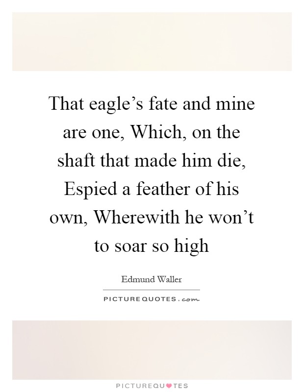 That eagle's fate and mine are one, Which, on the shaft that made him die, Espied a feather of his own, Wherewith he won't to soar so high Picture Quote #1