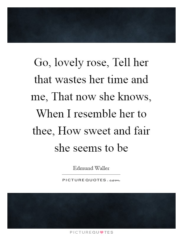 Go, lovely rose, Tell her that wastes her time and me, That now she knows, When I resemble her to thee, How sweet and fair she seems to be Picture Quote #1